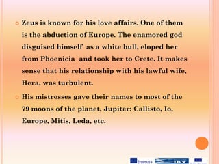  Zeus is known for his love affairs. One of them
is the abduction of Europe. The enamored god
disguised himself as a white bull, eloped her
from Phoenicia and took her to Crete. It makes
sense that his relationship with his lawful wife,
Hera, was turbulent.
 His mistresses gave their names to most of the
79 moons of the planet, Jupiter: Callisto, Io,
Europe, Mitis, Leda, etc.
 