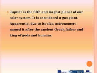  Jupiter is the fifth and largest planet of our
solar system. It is considered a gas giant.
Apparently, due to its size, astronomers
named it after the ancient Greek father and
king of gods and humans.
 