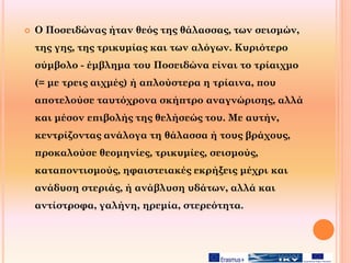  Ο Ποσειδώνας ήταν θεός της θάλασσας, των σεισμών,
της γης, της τρικυμίας και των αλόγων. Κυριότερο
σύμβολο - έμβλημα του Ποσειδώνα είναι το τρίαιχμο
(= με τρεις αιχμές) ή απλούστερα η τρίαινα, που
αποτελούσε ταυτόχρονα σκήπτρο αναγνώρισης, αλλά
και μέσον επιβολής της θελήσεώς του. Με αυτήν,
κεντρίζοντας ανάλογα τη θάλασσα ή τους βράχους,
προκαλούσε θεομηνίες, τρικυμίες, σεισμούς,
καταποντισμούς, ηφαιστειακές εκρήξεις μέχρι και
ανάδυση στεριάς, ή ανάβλυση υδάτων, αλλά και
αντίστροφα, γαλήνη, ηρεμία, στερεότητα.
 