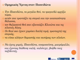  Ομηρικός Ύμνος στον Ποσειδώνα
 Τον Ποσειδώνα, το μεγάλο θεό, να τραγουδώ αρχίζω
τώρα,
 αυτόν που τραντάζει τη στεριά και την ακαταπόνητη
θάλασσα,
 τον θαλασσινό θεό που εξουσιάζει Ελικώνα και τις
πλατιές Αίγες.
 Οι θεοί σου έχουν χαρίσει διπλή τιμή, τρανταχτή της
στεριάς,
 να είσαι αλόγων δαμαστής και σωτήρας των πλοίων.
 Να έχεις χαρές, Ποσειδώνα, κοσμοσείστη, μαυρόμαλλε,
και έχοντας διάθεση καλή, καλότυχε, βοήθα τους
ταξιδευτές.
 