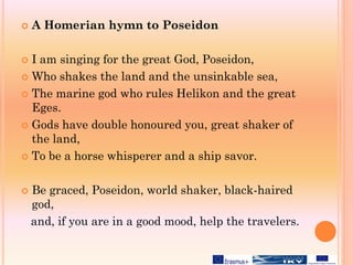  A Homerian hymn to Poseidon
 I am singing for the great God, Poseidon,
 Who shakes the land and the unsinkable sea,
 The marine god who rules Helikon and the great
Eges.
 Gods have double honoured you, great shaker of
the land,
 To be a horse whisperer and a ship savor.
 Be graced, Poseidon, world shaker, black-haired
god,
and, if you are in a good mood, help the travelers.
 