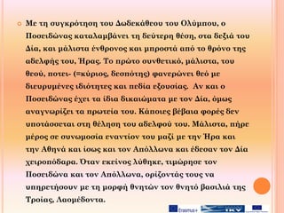  Με τη συγκρότηση του Δωδεκάθεου του Ολύμπου, ο
Ποσειδώνας καταλαμβάνει τη δεύτερη θέση, στα δεξιά του
Δία, και μάλιστα ένθρονος και μπροστά από το θρόνο της
αδελφής του, Ήρας. Το πρώτο συνθετικό, μάλιστα, του
θεού, ποτει- (=κύριος, δεσπότης) φανερώνει θεό με
διευρυμένες ιδιότητες και πεδία εξουσίας. Αν και ο
Ποσειδώνας έχει τα ίδια δικαιώματα με τον Δία, όμως
αναγνωρίζει τα πρωτεία του. Κάποιες βέβαια φορές δεν
υποτάσσεται στη θέληση του αδελφού του. Μάλιστα, πήρε
μέρος σε συνωμοσία εναντίον του μαζί με την Ήρα και
την Αθηνά και ίσως και τον Απόλλωνα και έδεσαν τον Δία
χειροπόδαρα. Όταν εκείνος λύθηκε, τιμώρησε τον
Ποσειδώνα και τον Απόλλωνα, ορίζοντάς τους να
υπηρετήσουν με τη μορφή θνητών τον θνητό βασιλιά της
Τροίας, Λαομέδοντα.
 