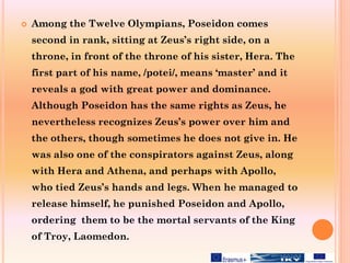  Among the Twelve Olympians, Poseidon comes
second in rank, sitting at Zeus’s right side, on a
throne, in front of the throne of his sister, Hera. The
first part of his name, /potei/, means ‘master’ and it
reveals a god with great power and dominance.
Although Poseidon has the same rights as Zeus, he
nevertheless recognizes Zeus’s power over him and
the others, though sometimes he does not give in. He
was also one of the conspirators against Zeus, along
with Hera and Athena, and perhaps with Apollo,
who tied Zeus’s hands and legs. When he managed to
release himself, he punished Poseidon and Apollo,
ordering them to be the mortal servants of the King
of Troy, Laomedon.
 