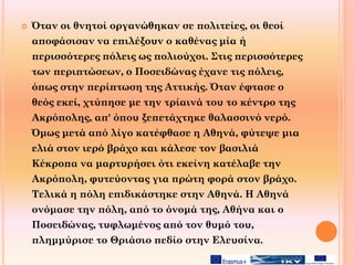  Όταν οι θνητοί οργανώθηκαν σε πολιτείες, οι θεοί
αποφάσισαν να επιλέξουν ο καθένας μία ή
περισσότερες πόλεις ως πολιούχοι. Στις περισσότερες
των περιπτώσεων, ο Ποσειδώνας έχανε τις πόλεις,
όπως στην περίπτωση της Αττικής. Όταν έφτασε ο
θεός εκεί, χτύπησε με την τρίαινά του το κέντρο της
Ακρόπολης, απ' όπου ξεπετάχτηκε θαλασσινό νερό.
Όμως μετά από λίγο κατέφθασε η Αθηνά, φύτεψε μια
ελιά στον ιερό βράχο και κάλεσε τον βασιλιά
Κέκροπα να μαρτυρήσει ότι εκείνη κατέλαβε την
Ακρόπολη, φυτεύοντας για πρώτη φορά στον βράχο.
Τελικά η πόλη επιδικάστηκε στην Αθηνά. Η Αθηνά
ονόμασε την πόλη, από το όνομά της, Αθήνα και ο
Ποσειδώνας, τυφλωμένος από τον θυμό του,
πλημμύρισε το Θριάσιο πεδίο στην Ελευσίνα.
 
