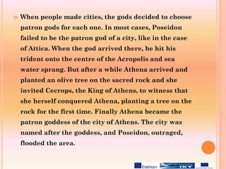  When people made cities, the gods decided to choose
patron gods for each one. In most cases, Poseidon
failed to be the patron god of a city, like in the case
of Attica. When the god arrived there, he hit his
trident onto the centre of the Acropolis and sea
water sprang. But after a while Athena arrived and
planted an olive tree on the sacred rock and she
invited Cecrops, the King of Athens, to witness that
she herself conquered Athena, planting a tree on the
rock for the first time. Finally Athena became the
patron goddess of the city of Athens. The city was
named after the goddess, and Poseidon, outraged,
flooded the area.
 