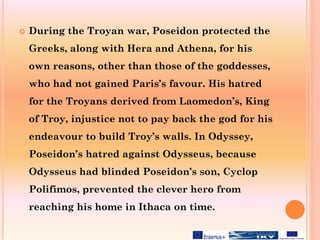  During the Troyan war, Poseidon protected the
Greeks, along with Hera and Athena, for his
own reasons, other than those of the goddesses,
who had not gained Paris’s favour. His hatred
for the Troyans derived from Laomedon’s, King
of Troy, injustice not to pay back the god for his
endeavour to build Troy’s walls. In Odyssey,
Poseidon’s hatred against Odysseus, because
Odysseus had blinded Poseidon’s son, Cyclop
Polifimos, prevented the clever hero from
reaching his home in Ithaca on time.
 