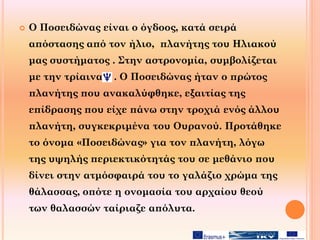  Ο Ποσειδώνας είναι ο όγδοος, κατά σειρά
απόστασης από τον ήλιο, πλανήτης του Ηλιακού
μας συστήματος . Στην αστρονομία, συμβολίζεται
με την τρίαινα . Ο Ποσειδώνας ήταν ο πρώτος
πλανήτης που ανακαλύφθηκε, εξαιτίας της
επίδρασης που είχε πάνω στην τροχιά ενός άλλου
πλανήτη, συγκεκριμένα του Ουρανού. Προτάθηκε
το όνομα «Ποσειδώνας» για τον πλανήτη, λόγω
της υψηλής περιεκτικότητάς του σε μεθάνιο που
δίνει στην ατμόσφαιρά του το γαλάζιο χρώμα της
θάλασσας, οπότε η ονομασία του αρχαίου θεού
των θαλασσών ταίριαζε απόλυτα.
 
