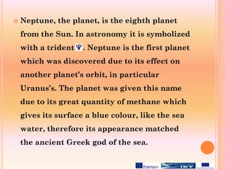  Neptune, the planet, is the eighth planet
from the Sun. In astronomy it is symbolized
with a trident .. Neptune is the first planet
which was discovered due to its effect on
another planet’s orbit, in particular
Uranus’s. The planet was given this name
due to its great quantity of methane which
gives its surface a blue colour, like the sea
water, therefore its appearance matched
the ancient Greek god of the sea.
 