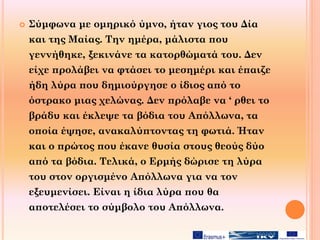  Σύμφωνα με ομηρικό ύμνο, ήταν γιος του Δία
και της Μαίας. Την ημέρα, μάλιστα που
γεννήθηκε, ξεκινάνε τα κατορθώματά του. Δεν
είχε προλάβει να φτάσει το μεσημέρι και έπαιζε
ήδη λύρα που δημιούργησε ο ίδιος από το
όστρακο μιας χελώνας. Δεν πρόλαβε να ‘ ρθει το
βράδυ και έκλεψε τα βόδια του Απόλλωνα, τα
οποία έψησε, ανακαλύπτοντας τη φωτιά. Ήταν
και ο πρώτος που έκανε θυσία στους θεούς δύο
από τα βόδια. Τελικά, ο Ερμής δώρισε τη λύρα
του στον οργισμένο Απόλλωνα για να τον
εξευμενίσει. Είναι η ίδια λύρα που θα
αποτελέσει το σύμβολο του Απόλλωνα.
 