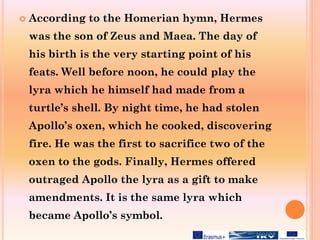  According to the Homerian hymn, Hermes
was the son of Zeus and Maea. The day of
his birth is the very starting point of his
feats. Well before noon, he could play the
lyra which he himself had made from a
turtle’s shell. By night time, he had stolen
Apollo’s oxen, which he cooked, discovering
fire. He was the first to sacrifice two of the
oxen to the gods. Finally, Hermes offered
outraged Apollo the lyra as a gift to make
amendments. It is the same lyra which
became Apollo’s symbol.
 