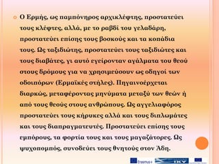  Ο Ερμής, ως παμπόνηρος αρχικλέφτης, προστατεύει
τους κλέφτες, αλλά, με το ραβδί του γελαδάρη,
προστατεύει επίσης τους βοσκούς και τα κοπάδια
τους. Ως ταξιδιώτης, προστατεύει τους ταξιδιώτες και
τους διαβάτες, γι αυτό εγείρονταν αγάλματα του θεού
στους δρόμους για να χρησιμεύσουν ως οδηγοί των
οδοιπόρων (Ερμαϊκές στήλες). Πηγαινοέρχεται
διαρκώς, μεταφέροντας μηνύματα μεταξύ των θεών ή
από τους θεούς στους ανθρώπους. Ως αγγελιαφόρος
προστατεύει τους κήρυκες αλλά και τους διπλωμάτες
και τους διαπραγματευτές. Προστατεύει επίσης τους
εμπόρους, τα φορτία τους και τους μαγαζάτορες. Ως
ψυχοπομπός, συνοδεύει τους θνητούς στον Άδη.
 