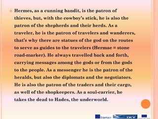  Hermes, as a cunning bandit, is the patron of
thieves, but, with the cowboy’s stick, he is also the
patron of the shepherds and their herds. As a
traveler, he is the patron of travelers and wanderers,
that’s why there are statues of the god on the routes
to serve as guides to the travelers (Hermae = stone
road-marker). He always travelled back and forth,
carrying messages among the gods or from the gods
to the people. As a messenger he is the patron of the
heralds, but also the diplomats and the negotiators.
He is also the patron of the traders and their cargo,
as well of the shopkeepers. As a soul-carrier, he
takes the dead to Hades, the underworld.
 