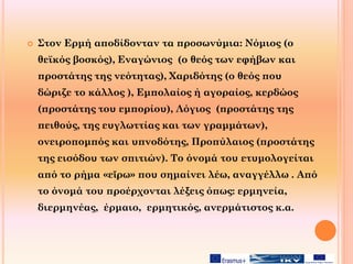  Στον Ερμή αποδίδονταν τα προσωνύμια: Νόμιος (ο
θεϊκός βοσκός), Εναγώνιος (ο θεός των εφήβων και
προστάτης της νεότητας), Χαριδότης (ο θεός που
δώριζε το κάλλος ), Εμπολαίος ή αγοραίος, κερδώος
(προστάτης του εμπορίου), Λόγιος (προστάτης της
πειθούς, της ευγλωττίας και των γραμμάτων),
ονειροπομπός και υπνοδότης, Προπύλαιος (προστάτης
της εισόδου των σπιτιών). Το όνομά του ετυμολογείται
από το ρήμα «εἴρω» που σημαίνει λέω, αναγγέλλω . Από
το όνομά του προέρχονται λέξεις όπως: ερμηνεία,
διερμηνέας, έρμαιο, ερμητικός, ανερμάτιστος κ.α.
 