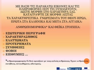 ΜΕ ΒΑΣΗ ΤΙΣ ΠΑΡΑΚΑΤΩ ΕΙΚΟΝΕΣ ΚΑΙ ΤΙΣ
ΠΛΗΡΟΦΟΡΙΕΣ ΠΟΥ ΤΙΣ ΣΥΝΟΔΕΥΟΥΝ,
ΔΩΣΤΕ ΜΟΡΦΗ ΣΤΟ ΧΑΡΑΚΤΗΡΑ ΣΑΣ.
ΚΑΤΑΓΡΑΨΤΕ ΣΕ ΜΟΡΦΗ ΛΙΣΤΑΣ
ΤΑ ΧΑΡΑΚΤΗΡΙΣΤΙΚΑ ΓΝΩΡΙΣΜΑΤΑ ΤΟΥ ΘΕΟΥ-ΗΡΩΑ,
ΠΡΩΤΑ ΣΤΑ ΕΛΛΗΝΙΚΑ ΚΑΙ ΜΕΤΑ ΣΤΑ ΑΓΓΛΙΚΑ:
ΑΝΘΡΩΠΟΜΟΡΦΙΚΑ* ΚΑΙ ΘΕΪΚΑ ΣΤΟΙΧΕΙΑ:
 ΕΞΩΤΕΡΙΚΗ ΠΕΡΙΓΡΑΦΗ
 ΧΑΡΑΚΤΗΡΑΣ/ΗΘΟΣ
 ΕΛΑΤΤΩΜΑΤΑ
 ΠΡΟΤΕΡΗΜΑΤΑ
 ΣΥΝΗΘΕΙΕΣ
 ΦΟΒΟΙ
 ΕΠΙΘΥΜΙΕΣ …
*ανθρωπομορφισμός: Οι θεοί oμοιάζουν με τους απλούς ανθρώπους. Έχουν ανθρώπινες
συνήθειες, συναισθήματα, αδυναμίες.
 