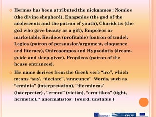  Hermes has been attributed the nicknames : Nomios
(the divine shepherd), Enagonios (the god of the
adolescents and the patron of youth), Charidotis (the
god who gave beauty as a gift), Empoleos or
marketable, Kerdoos (profitable) [patron of trade],
Logios (patron of persuasion/argument, eloquence
and literacy), Oniropompos and Hypnodotis (dream-
guide and sleep-giver), Propileos (patron of the
house entrances).
 His name derives from the Greek verb “iro”, which
means “say’, “declare”, ‘announce”. Words, such as
“erminia” (interpretation), “diermineas’
(interpreter) , “ermeo” (victim), “ermitikos” (tight,
hermetic), “ anermatistos” (weird, unstable )
 