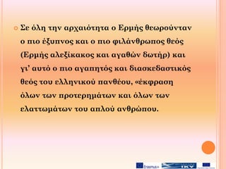  Σε όλη την αρχαιότητα ο Ερμής θεωρούνταν
ο πιο έξυπνος και ο πιο φιλάνθρωπος θεός
(Ερμής αλεξίκακος και αγαθών δωτήρ) και
γι’ αυτό ο πιο αγαπητός και διασκεδαστικός
θεός του ελληνικού πανθέου, «έκφραση
όλων των προτερημάτων και όλων των
ελαττωμάτων του απλού ανθρώπου.
 
