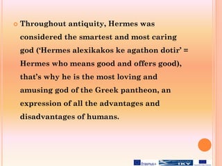  Throughout antiquity, Hermes was
considered the smartest and most caring
god (‘Hermes alexikakos ke agathon dotir’ =
Hermes who means good and offers good),
that’s why he is the most loving and
amusing god of the Greek pantheon, an
expression of all the advantages and
disadvantages of humans.
 
