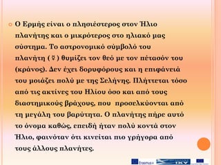  Ο Ερμής είναι ο πλησιέστερος στον Ήλιο
πλανήτης και ο μικρότερος στο ηλιακό μας
σύστημα. Το αστρονομικό σύμβολό του
πλανήτη (☿) θυμίζει τον θεό με τον πέτασόν του
(κράνος). Δεν έχει δορυφόρους και η επιφάνειά
του μοιάζει πολύ με της Σελήνης. Πλήττεται τόσο
από τις ακτίνες του Ηλίου όσο και από τους
διαστημικούς βράχους, που προσελκύονται από
τη μεγάλη του βαρύτητα. Ο πλανήτης πήρε αυτό
το όνομα καθώς, επειδή ήταν πολύ κοντά στον
Ήλιο, φαινόταν ότι κινείται πιο γρήγορα από
τους άλλους πλανήτες.
 