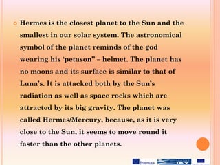  Hermes is the closest planet to the Sun and the
smallest in our solar system. The astronomical
symbol of the planet reminds of the god
wearing his ‘petason” – helmet. The planet has
no moons and its surface is similar to that of
Luna’s. It is attacked both by the Sun’s
radiation as well as space rocks which are
attracted by its big gravity. The planet was
called Hermes/Mercury, because, as it is very
close to the Sun, it seems to move round it
faster than the other planets.
 