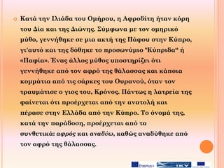  Κατά την Ιλιάδα του Ομήρου, η Αφροδίτη ήταν κόρη
του Δία και της Διώνης. Σύμφωνα με τον ομηρικό
μύθο, γεννήθηκε σε μια ακτή της Πάφου στην Κύπρο,
γι'αυτό και της δόθηκε το προσωνύμιο "Κύπριδα“ ή
«Παφία». Ένας άλλος μύθος υποστηρίζει ότι
γεννήθηκε από τον αφρό της θάλασσας και κάποια
κομμάτια από τις σάρκες του Ουρανού, όταν τον
τραυμάτισε ο γιος του, Κρόνος. Πάντως η λατρεία της
φαίνεται ότι προέρχεται από την ανατολή και
πέρασε στην Ελλάδα από την Κύπρο. Το όνομά της,
κατά την παράδοση, προέρχεται από τα
συνθετικά: αφρός και αναδύω, καθώς αναδύθηκε από
τον αφρό της θάλασσας.
 