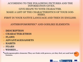ACCORDING TO THE FOLLOWING PICTURES AND THE
INFORMATION GIVEN,
GIVE SHAPE TO YOYR CHARACTER.
MAKE A LIST OF THE CHARACTERISTICS OF YOUR GOD-
HERO,
FIRST IN YOUR NATIVE LANGUAGE AND THEN IN ENGLISH:
ANTHROPOMORPHIC* AND GODLIKE ELEMENTS:
 DESCRIPTION
 CHARACTER-ETHOS
 FLAWS
 ADVANTAGES/ASSETS
 HABITS
 FEARS
 WISHES…
*anthropomorphic elements: They are Gods with powers, yet they feel, act and look like
humans.
 