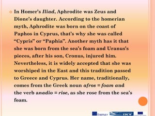  In Homer’s Iliad, Aphrodite was Zeus and
Dione’s daughter. Αccording to the homerian
myth, Aphrodite was born on the coast of
Paphos in Cyprus, that’s why she was called
“Cypris” or “Paphia”. Another myth has it that
she was born from the sea’s foam and Uranus’s
pieces, after his son, Cronus, injured him.
Nevertheless, it is widely accepted that she was
worshiped in the East and this tradition passed
to Greece and Cyprus. Her name, traditionally,
comes from the Greek noun afros = foam and
the verb anadio = rise, as she rose from the sea’s
foam.
 
