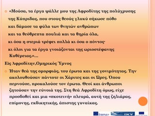  «Μούσα, τα έργα ψάλλε μου της Αφροδίτης της πολύχρυσης
της Κύπριδας, που στους θεούς γλυκύ σήκωσε πόθο
και δάμασε τα φύλα των θνητών ανθρώπων
και τα θεόθρεπτα πουλιά και τα θηρία όλα,
κι όσα η στεριά τρέφει πολλά κι όσα ο πόντος·
κι όλοι για τα έργα γνοιάζονται της ωριοστέφανης
Κυθέρειας.»…
Εἰς Ἀφροδίτην,Ομηρικός Ύμνος
 Ήταν θεά της ομορφιάς, του έρωτα και της γονιμότητας. Την
ακολουθούσαν πάντοτε οι Χάριτες και οι Ώρες. Όπου
περνούσε, προκαλούσε τον έρωτα. Θεοί και άνθρωποι
ζητούσαν την εύνοιά της. Στη θεά Αφροδίτη όμως, είχε
προσδοθεί και μια «σκοτεινή» πλευρά, αυτή της ζηλιάρας,
επίμονης, εκδικητικής, άπιστης γυναίκας.
 