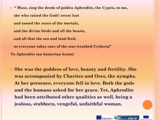  “ Muse, sing the deeds of golden Aphrodite, the Cypris, to me,
she who raised the Gods’ sweet lust
and tamed the sexes of the mortals,
and the divine birds and all the beasts,
and all that the sea and land feed,
so everyone takes care of the star-wrathed Cytheria”
To Aphrodite (an homerian hymn)
 She was the goddess of love, beauty and fertility. She
was accompanied by Charites and Ores, the nymphs.
At her presence, everyone fell in love. Both the gods
and the humans asked for her grace. Yet, Aphrodite
had been attributed other qualities as well, being a
jealous, stubborn, vengeful, unfaithful woman.
 