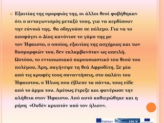  Εξαιτίας της ομορφιάς της, οι άλλοι θεοί φοβήθηκαν
ότι ο ανταγωνισμός μεταξύ τους, για να κερδίσουν
την εύνοιά της, θα οδηγούσε σε πόλεμο. Για να το
αποφύγει ο Δίας κανόνισε το γάμο της με
τον Ήφαιστο, ο οποίος, εξαιτίας της ασχήμιας και των
δυσμορφιών του, δεν εκλαμβανόταν ως απειλή.
Ωστόσο, το εντυπωσιακό παρουσιαστικό του θεού του
πολέμου, Άρη, σαγήνεψε τη θεά Αφροδίτη. Σε μία
από τις κρυφές τους συναντήσεις, στο παλάτι του
Ήφαιστου, ο Ήλιος που έβλεπε τα πάντα, τους είδε
από το άρμα του. Αμέσως έτρεξε και φανέρωσε την
αλήθεια στον Ήφαιστο. Από αυτό καθιερώθηκε και η
ρήση «Ουδέν κρυπτόν υπό τον ήλιον».
 