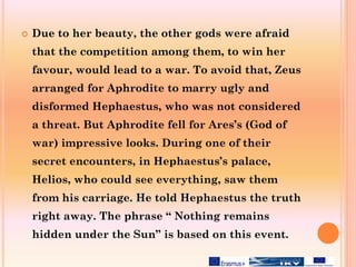  Due to her beauty, the other gods were afraid
that the competition among them, to win her
favour, would lead to a war. To avoid that, Zeus
arranged for Aphrodite to marry ugly and
disformed Hephaestus, who was not considered
a threat. But Aphrodite fell for Ares’s (God of
war) impressive looks. During one of their
secret encounters, in Hephaestus’s palace,
Helios, who could see everything, saw them
from his carriage. He told Hephaestus the truth
right away. The phrase “ Nothing remains
hidden under the Sun” is based on this event.
 