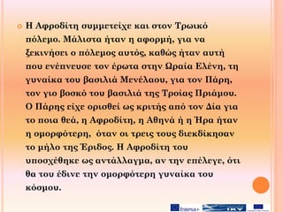  Η Αφροδίτη συμμετείχε και στον Τρωικό
πόλεμο. Μάλιστα ήταν η αφορμή, για να
ξεκινήσει ο πόλεμος αυτός, καθώς ήταν αυτή
που ενέπνευσε τον έρωτα στην Ωραία Ελένη, τη
γυναίκα του βασιλιά Μενέλαου, για τον Πάρη,
τον γιο βοσκό του βασιλιά της Τροίας Πριάμου.
Ο Πάρης είχε ορισθεί ως κριτής από τον Δία για
το ποια θεά, η Αφροδίτη, η Αθηνά ή η Ήρα ήταν
η ομορφότερη, όταν οι τρεις τους διεκδίκησαν
το μήλο της Έριδος. Η Αφροδίτη του
υποσχέθηκε ως αντάλλαγμα, αν την επέλεγε, ότι
θα του έδινε την ομορφότερη γυναίκα του
κόσμου.
 