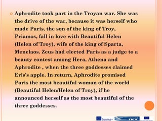  Aphrodite took part in the Troyan war. She was
the drive of the war, because it was herself who
made Paris, the son of the king of Troy,
Priamos, fall in love with Beautiful Helen
(Helen of Troy), wife of the king of Sparta,
Menelaos. Zeus had elected Paris as a judge to a
beauty contest among Hera, Athena and
Aphrodite , when the three goddesses claimed
Eris’s apple. In return, Aphrodite promised
Paris the most beautiful woman of the world
(Beautiful Helen/Helen of Troy), if he
announced herself as the most beautiful of the
three goddesses.
 