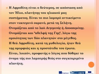  Η Αφροδίτη είναι ο δεύτερος, σε απόσταση από
τον Ήλιο, πλανήτης του ηλιακού μας
συστήματος. Είναι το πιο λαμπρό αντικείμενο
στον νυκτερινό ουρανό, μετά τη Σελήνη.
Ονομάζεται από το λαό Αυγερινός ή Αποσπερίτης.
Ονομάζεται και "αδελφή της Γης", λόγω της
ομοιότητας των δύο πλανητών στο μέγεθος.
H θεά Αφροδίτη, κατά τη μυθολογία, ήταν θεά
της ομορφιάς και η προστάτιδα του έρωτα.
Είναι, λοιπόν, προφανής ο λόγος που δόθηκε το
όνομα τής πιο λαμπερής θεάς στο συγκεκριμένο
πλανήτη.
 