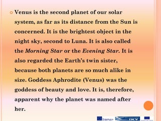  Venus is the second planet of our solar
system, as far as its distance from the Sun is
concerned. It is the brightest object in the
night sky, second to Luna. It is also called
the Morning Star or the Evening Star. It is
also regarded the Earth’s twin sister,
because both planets are so much alike in
size. Goddess Aphrodite (Venus) was the
goddess of beauty and love. It is, therefore,
apparent why the planet was named after
her.
 