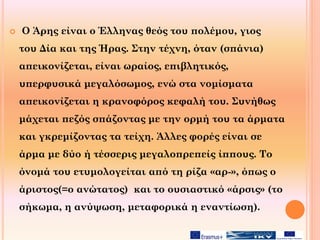  Ο Άρης είναι ο Έλληνας θεός του πολέμου, γιος
του Δία και της Ήρας. Στην τέχνη, όταν (σπάνια)
απεικονίζεται, είναι ωραίος, επιβλητικός,
υπερφυσικά μεγαλόσωμος, ενώ στα νομίσματα
απεικονίζεται η κρανοφόρος κεφαλή του. Συνήθως
μάχεται πεζός σπάζοντας με την ορμή του τα άρματα
και γκρεμίζοντας τα τείχη. Άλλες φορές είναι σε
άρμα με δύο ή τέσσερις μεγαλοπρεπείς ίππους. Το
όνομά του ετυμολογείται από τη ρίζα «αρ-», όπως ο
άριστος(=ο ανώτατος) και το ουσιαστικό «άρσις» (το
σήκωμα, η ανύψωση, μεταφορικά η εναντίωση).
 
