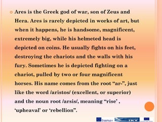  Ares is the Greek god of war, son of Zeus and
Hera. Ares is rarely depicted in works of art, but
when it happens, he is handsome, magnificent,
extremely big, while his helmeted head is
depicted on coins. He usually fights on his feet,
destroying the chariots and the walls with his
fury. Sometimes he is depicted fighting on a
chariot, pulled by two or four magnificent
horses. His name comes from the root “ar-”, just
like the word /aristos/ (excellent, or superior)
and the noun root /arsis/, meaning “rise’ ,
‘upheaval’ or ‘rebellion”.
 