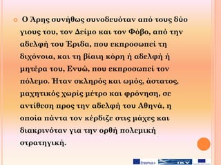  Ο Άρης συνήθως συνοδευόταν από τους δύο
γιους του, τον Δείμο και τον Φόβο, από την
αδελφή του Έριδα, που εκπροσωπεί τη
διχόνοια, και τη βίαιη κόρη ή αδελφή ή
μητέρα του, Ενυώ, που εκπροσωπεί τον
πόλεμο. Ήταν σκληρός και ωμός, άστατος,
μαχητικός χωρίς μέτρο και φρόνηση, σε
αντίθεση προς την αδελφή του Αθηνά, η
οποία πάντα τον κέρδιζε στις μάχες και
διακρινόταν για την ορθή πολεμική
στρατηγική.
 