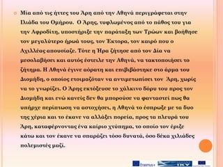  Μία από τις ήττες του Άρη από την Αθηνά περιγράφεται στην
Ιλιάδα του Ομήρου. Ο Άρης, τυφλωμένος από το πάθος του για
την Αφροδίτη, υποστήριξε την παράταξη των Τρώων και βοήθησε
τον μεγαλύτερο ήρωά τους, τον Έκτορα, τον καιρό που ο
Αχιλλέας απουσίαζε. Τότε η Ήρα ζήτησε από τον Δία να
μεσολαβήσει και αυτός έστειλε την Αθηνά, να τακτοποιήσει το
ζήτημα. Η Αθηνά έγινε αόρατη και επιβιβάστηκε στο άρμα του
Διομήδη, ο οποίος ετοιμαζόταν να αντιμετωπίσει τον Άρη, χωρίς
να το γνωρίζει. Ο Άρης εκτόξευσε το χάλκινο δόρυ του προς τον
Διομήδη και ενώ κανείς δεν θα μπορούσε να φανταστεί πως θα
υπήρχε περίπτωση να αστοχήσει, η Αθηνά το έσπρωξε με τα δυο
της χέρια και το έκανε να αλλάξει πορεία, προς τα πλευρά του
Άρη, καταφέρνοντας ένα καίριο χτύπημα, το οποίο τον έριξε
κάτω και τον έκανε να σπαράζει τόσο δυνατά, όσο δέκα χιλιάδες
πολεμιστές μαζί.
 