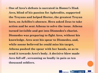  One of Ares’s defeats is narrated in Homer’s Iliad.
Ares, blind of his passion for Aphrodite, supported
the Troyans and helped Hector, the greatest Troyan
hero, on Achilles’s absence. Hera asked Zeus to take
action and he sent Athena to solve the issue. Athena
turned invisible and got into Diomedes’s chariot.
Diomedes was preparing to fight Ares, without his
knowledge. Ares sent his spear to Diomedes, and,
while noone believed he could miss his target,
Athena pushed the spear with her hands, so as to
send it towards Ares’s body. A decisive blow made
Ares fall off , screaming so loudly in pain as ten
thousand soldiers.
 