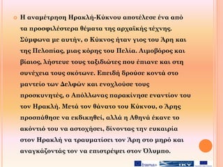  Η αναμέτρηση Ηρακλή-Κύκνου αποτέλεσε ένα από
τα προσφιλέστερα θέματα της αρχαϊκής τέχνης.
Σύμφωνα με αυτήν, ο Κύκνος ήταν γιος του Άρη και
της Πελοπίας, μιας κόρης του Πελία. Αιμοβόρος και
βίαιος, λήστευε τους ταξιδιώτες που έπιανε και στη
συνέχεια τους σκότωνε. Επειδή δρούσε κοντά στο
μαντείο των Δελφών και ενοχλούσε τους
προσκυνητές, ο Απόλλωνας παρακίνησε εναντίον του
τον Ηρακλή. Μετά τον θάνατο του Κύκνου, ο Άρης
προσπάθησε να εκδικηθεί, αλλά η Αθηνά έκανε το
ακόντιό του να αστοχήσει, δίνοντας την ευκαιρία
στον Ηρακλή να τραυματίσει τον Άρη στο μηρό και
αναγκάζοντάς τον να επιστρέψει στον Όλυμπο.
 