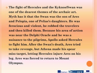  The fight of Hercules and the Kyknos/Swan was
one of the dearest themes of the archaic art.
Myth has it that the Swan was the son of Ares
and Pelopia, one of Pelias’s daughters. He was
ferocious and violent, he robbed the travelers
and then killed them. Because his area of action
was near the Delphi Oracle and he was a
nuisance to the pilgrims, Apollo asked Hercules
to fight him. After the Swan’s death, Ares tried
to take revenge, but Athena made his spear
miss target, letting Hercules injure Ares on his
leg. Ares was forced to return to Mount
Olympus.
 