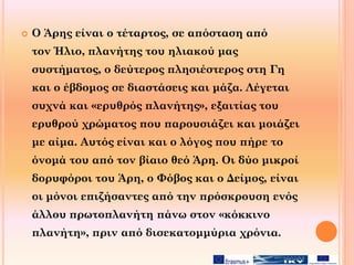  Ο Άρης είναι ο τέταρτος, σε απόσταση από
τον Ήλιο, πλανήτης του ηλιακού μας
συστήματος, ο δεύτερος πλησιέστερος στη Γη
και ο έβδομος σε διαστάσεις και μάζα. Λέγεται
συχνά και «ερυθρός πλανήτης», εξαιτίας του
ερυθρού χρώματος που παρουσιάζει και μοιάζει
με αίμα. Αυτός είναι και ο λόγος που πήρε το
όνομά του από τον βίαιο θεό Άρη. Οι δύο μικροί
δορυφόροι του Άρη, ο Φόβος και ο Δείμος, είναι
οι μόνοι επιζήσαντες από την πρόσκρουση ενός
άλλου πρωτοπλανήτη πάνω στον «κόκκινο
πλανήτη», πριν από δισεκατομμύρια χρόνια.
 