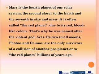  Mars is the fourth planet of our solar
system, the second closer to the Earth and
the seventh in size and mass. It is often
called “the red planet”, due to its red, blood-
like colour. That’s why he was named after
the violent god, Ares. Its two small moons,
Phobos and Deimos, are the only survivors
of a collision of another pro-planet onto
“the red planet” billions of years ago.
 