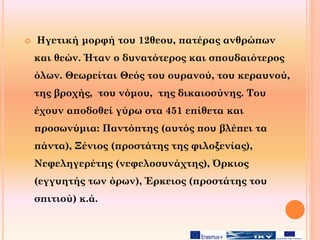  Ηγετική μορφή του 12θεου, πατέρας ανθρώπων
και θεών. Ήταν ο δυνατότερος και σπουδαιότερος
όλων. Θεωρείται Θεός του ουρανού, του κεραυνού,
της βροχής, του νόμου, της δικαιοσύνης. Του
έχουν αποδοθεί γύρω στα 451 επίθετα και
προσωνύμια: Παντόπτης (αυτός που βλέπει τα
πάντα), Ξένιος (προστάτης της φιλοξενίας),
Νεφεληγερέτης (νεφελοσυνάχτης), Όρκιος
(εγγυητής των όρων), Έρκειος (προστάτης του
σπιτιού) κ.ά.
 