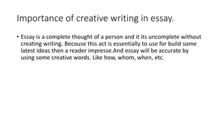 Importance of creative writing in essay.
• Essay is a complete thought of a person and it its uncomplete without
creating writing. Becouse this act is essentially to use for build some
latest ideas then a reader impresse.And essay will be accurate by
using some creative words. Like how, whom, when, etc.
 