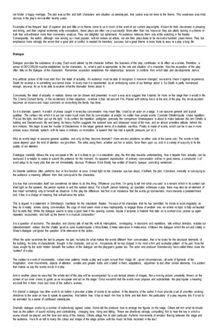 not hinder a happy marriage. The plot was so thin and both characters and situation so stereotyped, that justice was not done to the theme. This weakness was most
obvious in the play's revival after twenty years.
Examples of the frequent fault of superior plot and little or no theme come to us in much of the work of our current playwrights. Known for their cleverness in phrasing
and timing, and their original extremely witty conceptions, these plays are often ver y successful. More often than not, however, they are utterly lacking in a theme or
truth that will withstand more than momentary analysis. They are delightful but ephemeral. Anaudience believes them only while watching in the theatre.
Consequently, the author, although now among ou r most popular, will not endure as artists, nor are their plays likely to be reviveda hundred years hence. They but
emphasize more strongly the axiom that a good plot or conflict is needed for transitory success, but a great theme is more likely to assu re a play a long life
Dialogue
Dialogue provides the substance of a play. Each word uttered by the character furthers the business of the play, contributes to its effect as a whole. Therefore, a
sense of DECORUM mustbe established by the characters, ie., what is said is appropriate to the role and situation of a character. Also the exposition of the play
often falls on the dialogue of the characters. Remember exposition establishes the relationships, tensions or conflicts from which later plot developments derive.
Any artificial picture of life must start from the detail of actuality. An audience must be able to recognize it; however changed; wewant to check it against experience.
Death for exampl e, is something wecannot know. In every man it is represented as an embodying some of our feelings about it. So Death is partly humanized,
enough, anyway, for us to be able to explore what the dramatist thinks about it.
Conversely, the detail of actuality in realistic drama can be chosen and presented in such a way as to suggest that it stands for more on the stage than it would in life.
The Cherry Orchard family, in the excitement of their departure, overlook s their old servant Firs. Placed with striking force at the end of the play, this trivial accident
becomes an incisive and major comment on everything the family has done.
So it is dramatic speech. A snatch of phase caught in everyday conversation may mean little, Used by an actor on a stage, it can assume general and typical
qualities. The context into which it is put can make it pull more than its conversation al weight, no matter how simple words. Consider Othellorquote s bare repetition:
'Put out the light, end then put out the light.' In its context the repetition prefigures precisely the comparison Shakespeare is about to make between the lam Othello is
holding and Desdemona's life and being. Its heavy rhythm suggests the strained tone and obsessed mood of the man, and an almost priestlike attitude behind the
twin motions. We begin to see the murder of Desdemona in the larger general terms of a ritualistic sacrifice. Poetry is made of words, which can be in use in more
prosaic ways; dramatic speech, with its basis in ordinary co nversation, is speech that has had a specific pressure put on it.
Why do words begin to assume general qualities, and why do they become dramatic? Here are two problems on either side of the same coin. The words in both
cases depend upon the kind of attention we givethem. The artist using them, whether aut hor or actors, force them upon us, and in a variety of ways try to fix the
quality of our attention.
If dialogue carefully follows the way wespeak in life, as it is likely to go i n a naturalistic play, the first step towards understanding how it departs from actuality can be
awkward. It is helpful to cease to submit the pretence for the moment. An apparent reproduction of ordinary conversation will be, in good drama, a constructio n of
word setup to do many jobs that are not immediately obvious. Professor Erick Bently has written of Ibsen's 'opaque, uninviting sentences' :
An ibsenite sentence often performs four or five function at once. It shed light on the character spo ken about, it furthers the plot; it functions ironically is conveying to
the audience a meaning different from that conveyed to the characters.
It is true that conversation itself can sometimes be taken to do this thing. 'Whatever you think. I'm going to tell him what you said.' is a remark which in its context can
shed light on the speaker, the person spoken to and the spoken about. For a fourth person listening, as spectator witnesses a play, there may also be an element of
that mean something only to himself as observer. In the play the difference lies first in an insistence that the words go somewhere, move towards a predetermined
end. It lies in a charge of meaning that will advance the action.
This is argued in a statement in Strindberg's manifesto for the naturalistic theatre. Hesays of his characters that he has 'permitted he minds to work irregularly as
they do in reality, where, during conversation, the cogs of mind seem more or less haphazardly to engage those of another one, an where no topic is fully exhausted.'
But he adds that. While the dialogue seems to stray a good deal in the opening scenes, lquote it acquires a material that later on is worked over, picked up again
repeated, expounded, and built up the theme in a musical composition.'
It is a question of economy. The desultory and clumsy talk of real life, with its interruptions, overlapping, in decisions and repetitions, talk without direction, wastes our
interestemdash unless, like the chatter given to Jane Austenrquote s Miss Bates, it hides relevance in irrelevance. It follows the dialogue which the wit and vitality in
Shaw's dialogue yet ignore the question of its relevance to the action.
When the actor examines the text to prepare his part, he looks for what makes the words different from conversation, that is he looks for the structural elements of
the building, for links of characteristic thought in the character, and so on . Hepersists till he has shaped in his mind a firm and workable pattern of his part. Now the
clues sought by the actor hidden beneath the surface of the dialogue are the playgoer's guides too. The actor and producer Stanislavsky have called these clues the
'subtext' of a play.
The subtext is a web of innumerable, varied inner patterns inside a play and a part, woven from 'magic ifs' , given circumstances, all sorts of figments of the
imagination, inner movements, objects of attention, smaller and greater truths and a belief in them, adaptations, adjustmen ts and other similar elements. It is subtext
that makes us say the words wedo in a play.
And in another place he says that 'the whole text of the play will be accompanied by a sub textual stream of images, like a moving picture constantly thrown on the
screen of our inner vision, to guide us as wespeak and act on the stage.' Once weadmit that the words must propose and substantiate the playrquote s meaning,
weshall find in them more and more of the author's wishes.
For dramat ic dialogue has other work to do before it provides a table of words to be spoken. In the absence of the author it must provide a set of unwritten working
directives to the actor on how to speak its speeches. And before that, it has to teach him how to think and feel them: the particularly of a play requires this if is not to
be animated by a series of cardboard stereotypes.
Dramatic dialogue works by a number of instinctively agreed codes. Some tell the producer how to arrange the figures on the stage. Others tell him what he should
hear as the pattern of sound echoing and contradicting, changing tone, rising and falling. These are directives strongly compelling him to hear the key in whicha
scene should be played, and the tone and temp of the melody. Others oblige him to start particular rhythmic movements of emotion flowing between the stage and
the audience. Heis th en left to marry the colour and shape of the stage picture with the music he finds recorded in the tex t.
 