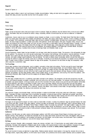 Stagecraft
Eduardo M. Tajonera Jr
The stage creates its effects in spite of, and in part because of, definite physical limitations. Setting and action tend to be suggestive rather than panoramic or
colossal. Both setting and action may be little more than hints for the spectator to fill out.
Design
Francis Calangi
Theater Space
Theater can also be discussed in terms of the type of space in which it is produced. Stages and auditoriums have had distinctive forms in every era and in different
cultures. New theaters today tend to be flexible and eclectic in design, incorporating elements of several styles; they are known as multiple-use or multiple-form
theaters.
A performance, however, need not occur in an architectural structure designed as a theater, or even in a building. The English director Peter Brook talks of creating
theater in an "empty space." Many earlier forms of theater were performed in the streets, open spaces, market squares, churches, or rooms or buildings not intended
for use as theaters. Much contemporary experimental theater rejects the formal constraints of available theaters and seeks more unusual spaces. In all these "found"
theaters, the sense of stage and auditorium is created by the actions of the performers and the natural features of the space. Throughout history, however, most
theaters have employed one of three types of stage: end, thrust, and arena. An end stage is a raised platform facing the assembled audience. Frequently, it is placed
at one end of a rectangular space. The simplest version of the end stage is the booth or trestle stage, a raised stage with a curtained backdrop and perhaps an
awning. This was the stage of the Greek and Roman mimes, the mountebanks and wandering entertainers of the Middle Ages, commedia dell'arte, and popular
entertainers into the 20th century. It probably formed the basis of Greek tragic theater and Elizabethan theater as well.
TheProscenium Theater
Since the Renaissance, Western theater has been dominated by an end stage variant called the proscenium theater. The proscenium is the wall separating the stage
from the auditorium. The proscenium arch, which may take several shapes, is the opening in that wall through which the audience views the performance. A curtain
that either rises or opens to the sides may hang in this space. The proscenium developed in response to the desire to mask scenery, hide scene-changing
machinery, and create an offstage space for performers' exits and entrances. The result is to enhance illusion by eliminating all that is not part of the scene and to
encourage the audience to imagine that what they cannot see is a continuation of what they can see. Because the proscenium is (or appears to be) an architectural
barrier, it creates a sense of distance or separation between the stage and the spectators. The proscenium arch also frames the stage and consequently is often
called a peep-show or picture-frame stage.
TheThrust Stage
A thrust stage, sometimes known as three-quarter round, is a platform surrounded on three sides by the audience. This form was used for ancient Greek theater,
Elizabethan theater, classical Spanish theater, English Restoration theater, Japanese and Chinese classical theater, and much of Western theater in the 20th
century. A thrust may be backed by a wall or be appended to some sort of end stage. The upstage end (back of the stage, farthest from the audience) may have
scenery and provisions for entrances and exits, but the thrust itself is usually bare except for a few scenic elements and props. Because no barrier exists between
performers and spectators, the thrust stage generally creates a sense of greater intimacy, as if the performance were occurring in the midst of the auditorium, while
still allowing for illusionistic effects through the use of the upstage end and adjacent offstage space.
TheArena Stage
The arena stage, or theater-in-the-round, is a performing space totally surrounded by the auditorium. This arrangement has been tried several times in the 20th
century, but its historical precedents are largely in nondramatic forms such as the circus, and it has limited popularity. The necessity of providing equal sight lines for
all spectators puts special constraints on the type of scenery used and on the movements of the actors, because at any given time part of the audience will inevitably
be viewinga performer's back. Illusion is more difficult to sustain in arena, since in most setups, entrances and exits must be made in full view of the audience,
eliminating surprise, if nothing else. Nonetheless, arena, when properly used, can create a sense of intimacy not often possible with other stage arrangements, and,
as noted, it is well suited to many nondramatic forms. Furthermore, because of the different scenic demands of arena theater, the large backstage areas associated
with prosceniums can be eliminated, thus allowing a more economical use of space.
Variant Forms
One variant form of staging is environmental theater, which has precedents in medieval and folk theater and has been widely used in 20th-century avant-garde
theater. It eliminates the single or central stage in favor of surrounding the spectators or sharing the space with them. Stage space and spectator space become
indistinguishable. Another popular alternative is the free, or flexible, space, sometimes called a black-box theater because of its most common shape and color. This
is an empty space with movable seating units and stage platforms that can be arranged in any configuration for each performance.
TheFixed Architectural Stage
Most stages are raw spaces that the designer can mold to create any desired effect or location; in contrast, the architectural stage has permanent features that create
a more formal scenic effect. Typically, ramps, stairs, platforms, archways, and pillars are permanently built into the stage space. Variety in individual settings may be
achieved by adding scenic elements. The Stratford Festival Theater in Stratford, Ontario, for example, has a permanent "inner stage"-a platform roughly 3.6 m (12 ft)
high-jutting onto the multilevel thrust stage from the upstage wall. Most permanent theaters through the Renaissance, such as the Teatro Olimpico (1580) in Vicenza,
Italy, did not use painted or built scenery but relied on similar permanent architectural features that could provide the necessary scenic elements. The Noand kabuki
stages in Japan are other examples.
Auditoriums
Auditoriums in the 20th century are mostly variants on the fan-shaped auditorium built (1876) by the composer Richard Wagner at his famous opera house in
Bayreuth, Germany. These auditoriums are shaped like a hand-held fan and are usually raked (inclined upward from front to back), with staggered seats to provide
unobstructed sight lines. Such auditoriums may be designed with balconies, and some theaters, such as opera houses, have boxes-seats in open or partitioned
sections along the sidewalls of the auditorium-a carry-over from baroque theater architecture.
Set Design
In Europe, one person, frequently called a scenographer, designs sets, costumes, and lights; in the U.S. these functions are usually handled by three separate
professionals. Set design is the arrangement of theatrical space; the set, or setting, is the visual environment in which a play is performed. Its purpose is to suggest
time and place and to create the proper mood or atmosphere. Settings can generally be classified as realistic, abstract, suggestive, or functional.
Stage Facilities
The use and movement of scenery are determined by stage facilities. Relatively standard elements include trapdoors in the stage floor, elevators that can raise or
lower stage sections, wagons (rolling platforms) on which scenes may be mounted, and cycloramas-curved canvas or plaster backdrops used as a projection surface
 