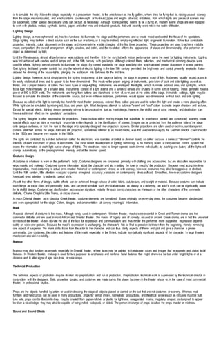 or to simulate the sky. Abovethe stage, especially in a proscenium theater, is the area known as the fly gallery, where lines for flying-that is, raising-unused scenery
from the stage are manipulated, and which contains counterweight or hydraulic pipes and lengths of wood, or battens, from which lights and pieces of scenery may
be suspended. Other special devices and units can be built as necessary. Although scene painting seems to be a dying art, modern scene shops are well equipped
to work with plastics, metals, synthetic fabrics, paper, and other new and industrial products that until recently were not in the realm of theater.
Lighting Design
Lighting design, a more ephemeral art, has two functions: to illuminate the stage and the performers and to create mood and control the focus of the spectators.
Stage lighting may be from a direct source such as the sun or a lamp, or it may be indirect, employing reflected light or general illumination. It has four controllable
properties: intensity, color, placement on the stage, and movement-the visible changing of the first three properties. These properties are used to achieve visibility,
mood, composition (the overall arrangement of light, shadow, and color), and the revelation of form-the appearance of shape and dimensionality of a performer or
object as determined by light.
Until the Renaissance, almost all performance was outdoors and therefore lit by the sun, but with indoor performance came the need for lighting instruments. Lighting
was first achieved with candles and oil lamps and, in the 19th century, with gas lamps. Although colored filters, reflectors, and mechanical dimming devices were
used for effects, lighting served primarily to illuminate the stage. By current standards the stage was fairly dim, which allowed greater illusionism in scenic painting.
Gas lighting facilitated greater control, but only the advent of electric lighting in the late 19th century permitted the brightness and control presently available. It also
allowed the dimming of the house-lights, plunging the auditorium into darkness for the first time.
Lighting design, however, is not simply aiming the lighting instruments at the stage or bathing the stage in a general wash of light. Audiences usually expect actors to
be easily visible at all times and to appear to be three-dimensional. This involves the proper angling of instruments, provision of back and side lighting as well as
frontal, and a proper balance of colors. Two basic types of stage-lighting instruments are employed: floodlights, which illuminate a broad area, and spotlights, which
focus light more intensely on a smaller area. Instruments consist of a light source and a series of lenses and shutters in some sort of housing. These generally have a
power of 500 to 5000 watts. The instruments are hung from battens and stanchions in front of, over, and at the sides of the stage. In realistic settings, lights may be
focused to simulate the direction of the ostensible source, but even in these instances, performers would appear two-dimensional without back and side lighting.
Because so-called white light is normally too harsh for most theater purposes, colored filters called gels are used to soften the light and create a more pleasing effect.
White light can be simulated by mixing red, blue, and green light. Most designers attempt to balance "warm" and "cool" colors to create proper shadows and textures.
Except for special effects, lighting design generally strives to be unobtrusive; just as in set design, however, the skillful use of color, intensity, and distribution can
have a subliminal effect on the spectators' perceptions.
The lighting designer is often responsible for projections. These include still or moving images that substitute for or enhance painted and constructed scenery, create
special effects such as stars or moonlight, or provide written legends for the identification of scenes. Images can be projected from the audience side of the stage
onto opaque surfaces, or from the rear of the stage onto specially designed rear-projection screens. Similar projections are often used on scrims, semitransparent
curtains stretched across the stage. Film and still projection, sometimes referred to as mixed media, was first used extensively by the German director ErwinPiscator
in the 1920s and became very popular in the 1960s.
The lights are controlled by a skilled technician called the electrician, who operates a control or dimmer board, so called because a series of "dimmers" controls the
intensity of each instrument or group of instruments. The most recent development in lighting technology is the memory board, a computerized control system that
stores the information of each light cue or change of lights. The electrician need no longer operate each dimmer individually; by pushing one button, all the lights will
change automatically to the preprogrammed intensity and at the desired speed.
Costume Design
A costume is whatever is worn on the performer's body. Costume designers are concerned primarily with clothing and accessories, but are also often responsible for
wigs, masks, and makeup. Costumes convey information about the character and aid in setting the tone or mood of the production. Because most acting involves
impersonation, most costuming is actual or re-created historical or contemporary dress; as with scenery, however, costumes may also be suggestive or abstract.
Until the 19th century, little attention was paid to period or regional accuracy; variations on contemporary dress sufficed. Since then, however, costume designers
have paid great attention to authentic period style.
As with the other forms of design, subtle effects can be achieved through choice of color, fabric, cut, texture, and weight or material. Because costume can indicate
such things as social class and personality traits, and can even simulate such physical attributes as obesity or a deformity, an actor's work can be significantly eased
by its skillful design. Costume can also function as character signature, notably for such comic characters as Harlequin or the other characters of the commedia
dell'arte, Charlie Chaplin's Little Tramp, or circus clowns.
In much Oriental theater, as in classical Greek theater, costume elements are formalized. Based originally on everyday dress, the costumes became standardized
and were appropriated for the stage. Colors, designs, and ornamentation all convey meaningful information.
Mask
A special element of costume is the mask. Although rarely used in contemporary Western theater, masks were essential in Greek and Roman drama and the
commedia dell'arte and are used in most African and Oriental theater. The masks of tragedy and of comedy, as used in ancient Greek drama, are in fact the universal
symbols of the theater. Masks obviate the use of the face for expression and communication and thus render the performer more puppetlike; expression depends
solely on voiceand gesture. Because the mask's expression is unchanging, the character's fate or final expression is known from the beginning, thereby removing
one aspect of suspense. The mask shifts focus from the actor to the character and can thus clarify aspects of theme and plot and give a character a greater
universality. Like costumes, the colors and features of the mask, especially in the Orient, indicate symbolically significant aspects of the character. In large theaters
masks can also aid in visibility.
Makeup
Makeup may also function as a mask, especially in Oriental theater, where faces may be painted with elaborate colors and images that exaggerate and distort facial
features. In Western theater, makeup is used for two purposes: to emphasize and reinforce facial features that might otherwise be lost under bright lights or at a
distance and to alter signs of age, skin tone, or nose shape.
Technical Production
The technical aspects of production may be divided into preproduction and run of production. Preproduction technical work is supervised by the technical director in
conjunction with the designers. Sets, properties (props), and costumes are made during this phase by crews in the theater shops or, in the case of most commercial
theater, in professional studios.
Props are the objects handled by actors or used in dressing the stage-all objects placed or carried on the set that are not costumes or scenery. Whereas real
furniture and hand props can be used in many productions, props for period shows, nonrealistic productions, and theatrical shows such as circuses must be built.
Like sets, props can be illusionistic-they may be created from papier-mâché or plastic for lightness, exaggerated in size, irregularly shaped, or designed to appear
level on a raked stage; they may also be capable of being rolled, collapsed, or folded. The person in charge of props is called the props master or mistress.
Sound and Sound Effects
 