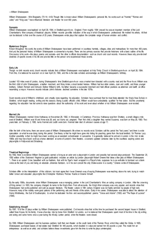 —William Shakespeare
William Shakespeare - Mini Biography (TV-14; 4:43) Though little is known about William Shakespeare's personal life, his works such as "Hamlet," "Romeo and
Juliet," and "King Lear," have influenced literature and theater for over 400 years.
Synopsis
William Shakespeare was baptized on April 26, 1564, in Stratford-upon-Avon, England. From roughly 1594 onward he was an important member of the Lord
Chamberlain’s Men company of theatrical players. Written records givelittle indication of the way in which Shakespeare’s professional life molded his artistry. All that
can be deduced is that over the course of 20 years, Shakespeare wrote plays that capture the complete range of human emotion and conflict.
Mysterious Origins
Known throughout the world, the works of William Shakespeare have been performed in countless hamlets, villages, cities and metropolises for more than 400 years.
And yet, the personal history of William Shakespeare is somewhat a mystery. There are two primary sources that provide historians with a basic outline of his life.
One source is his work—the plays, poems and sonnets—and the other is official documentation such as church and court records. However, these only provide brief
sketches of specific events in his life and provide little on the person who experienced those events.
Early Life
Though no birth records exist, church records indicate that a William Shakespeare was baptized at Holy Trinity Church in Stratford-upon-Avon on April 26, 1564.
From this, it is believed he was born on or near April 23, 1564, and this is the date scholars acknowledge as William Shakespeare's birthday.
Located 103 miles west of London, during Shakespeare's time Stratford-upon-Avon was a market town bisected with a country road and the River Avon. William was
the third child of John Shakespeare, a leather merchant, and Mary Arden, a local landed heiress. William had two older sisters, Joan and Judith, and three younger
brothers, Gilbert, Richard and Edmund. Before William's birth, his father became a successful merchant and held official positions as alderman and bailiff, an office
resembling a mayor. However, records indicate John's fortunes declined sometime in the late 1570s.
Scant records exist of William's childhood, and virtually none regarding his education. Scholars have surmised that he most likely attended the King's New School, in
Stratford, which taught reading, writing and the classics. Being a public official's child, William would have undoubtedly qualified for free tuition. But this uncertainty
regarding his education has led some to raise questions about the authorship of his work and even about whether or not William Shakespeare ever existed.
Married Life
William Shakespeare married Anne Hathaway on November 28, 1582, in Worcester, in Canterbury Province. Hathaway was from Shottery, a small village a mile
west of Stratford. William was 18 and Anne was 26, and, as it turns out, pregnant. Their first child, a daughter they named Susanna, was born on May 26, 1583. Two
years later, on February 2, 1585, twins Hamnet and Judith were born. Hamnet later died of unknown causes at age 11.
After the birth of the twins, there are seven years of William Shakespeare's life where no records exist. Scholars call this period the "lost years," and there is wide
speculation on what he was doing during this period. One theory is that he might have gone into hiding for poaching game from the local landlord, Sir Thomas Lucy.
Another possibility is that he might have been working as an assistant schoolmaster in Lancashire. It is generally believed he arrived in London in the mid- to late
1580s and may have found work as a horse attendant at some of London's finer theaters, a scenario updated centuries later by the countless aspiring actors and
playwrights in Hollywood and Broadway.
Theatrical Beginnings
By 1592, there is evidence William Shakespeare earned a living as an actor and a playwright in London and possibly had several plays produced. The September 20,
1592 edition of the Stationers' Register (a guild publication) includes an article by London playwright Robert Greene that takes a few jabs at William Shakespeare:
"...There is an upstart Crow, beautified with our feathers, that with his Tiger's heart wrapped in a Player's hide, supposes he is as well able to bombast out a blank
verse as the best of you: and being an absolute Johannes factotum, is in his own conceit the only Shake-scene in a country," Greene wrote of Shakespeare.
Scholars differ on the interpretation of this criticism, but most agree that it was Greene's way of saying Shakespeare was reaching above his rank, trying to match
better known and educated playwrights like Christopher Marlowe, Thomas Nashe or Greene himself.
By the early 1590s, documents show William Shakespeare was a managing partner in the Lord Chamberlain's Men, an acting company in London. After the crowning
of King James I, in 1603, the company changed its name to the King's Men. From all accounts, the King's Men company was very popular, and records show that
Shakespeare had works published and sold as popular literature. The theater culture in 16th century England was not highly admired by people of high rank.
However, many of the nobility were good patrons of the performing arts and friends of the actors. Early in his career, Shakespeare was able to attract the attention of
Henry Wriothesley, the Earl of Southampton, to whom he dedicated his first- and second-published poems: "Venus and Adonis" (1593) and "The Rape of Lucrece"
(1594).
Establishing Himself
By 1597, 15 of the 37 plays written by William Shakespeare were published. Civil records show that at this time he purchased the second largest house in Stratford,
called New House, for his family. It was a four-day ride by horse from Stratford to London, so it is believed that Shakespeare spent most of his time in the city writing
and acting and came home once a year during the 40-day Lenten period, when the theaters were closed.
By 1599, William Shakespeare and his business partners built their own theater on the south bank of the Thames River, which they called the Globe. In 1605,
Shakespeare purchased leases of real estate near Stratford for 440 pounds, which doubled in value and earned him 60 pounds a year. This made him an
entrepreneur as well as an artist, and scholars believe these investments gave him the time to write his plays uninterrupted.
 