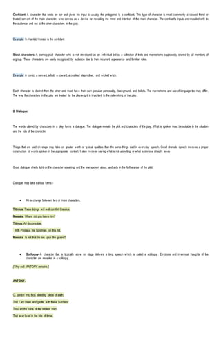 Confidant: A character that lends an ear and gives his input to usually the protagonist is a confidant. This type of character is most commonly a closest friend or
trusted servant of the main character, who serves as a device for revealing the mind and intention of the main character. The confidant’s inputs are revealed only to
the audience and not to the other characters in the play.
Example: In Hamlet, Horatio is the confidant.
Stock characters: A stereotypical character who is not developed as an individual but as a collection of traits and mannerisms supposedly shared by all members of
a group. These characters are easily recognized by audience due to their recurrent appearance and familiar roles.
Example: A comic, a servant, a fool, a coward, a crooked stepmother, and wicked witch.
Each character is distinct from the other and must have their own peculiar personality, background, and beliefs. The mannerisms and use of language too may differ.
The way the characters in the play are treated by the playwright is important to the outworking of the play.
2. Dialogue:
The words uttered by characters in a play forms a dialogue. The dialogue reveals the plot and characters of the play. What is spoken must be suitable to the situation
and the role of the character.
Things that are said on stage may take on greater worth or typical qualities than the same things said in everyday speech. Good dramatic speech involves a proper
construction of words spoken in the appropriate context. It also involves saying what is not uninviting or what is obvious straight away.
Good dialogue sheds light on the character speaking and the one spoken about, and aids in the furtherance of the plot.
Dialogue may take various forms:-
 An exchange between two or more characters.
Titinius. These tidings will well comfort Cassius.
Messala. Where did you leave him?
Titinus. All disconsolate,
With Pindarus his bondman, on this hill.
Messala. Is not that he lies upon the ground?
 Soliloquy- A character that is typically alone on stage delivers a long speech which is called a soliloquy. Emotions and innermost thoughts of the
character are revealed in a soliloquy.
[They exit. ANTONY remains.]
ANTONY.
O, pardon me, thou bleeding piece of earth,
That I am meek and gentle with these butchers!
Thou art the ruins of the noblest man
That ever lived in the tide of times.
 
